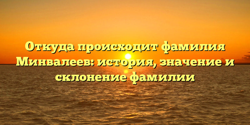 Откуда происходит фамилия Минвалеев: история, значение и склонение фамилии