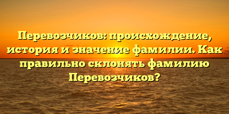 Перевозчиков: происхождение, история и значение фамилии. Как правильно склонять фамилию Перевозчиков?