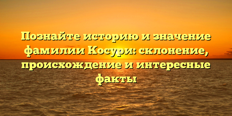 Познайте историю и значение фамилии Косури: склонение, происхождение и интересные факты
