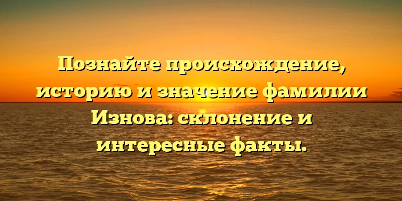 Познайте происхождение, историю и значение фамилии Изнова: склонение и интересные факты.