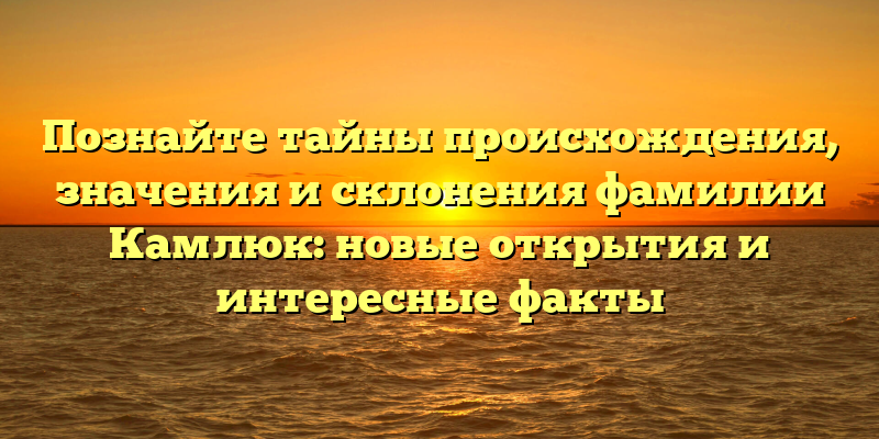 Познайте тайны происхождения, значения и склонения фамилии Камлюк: новые открытия и интересные факты