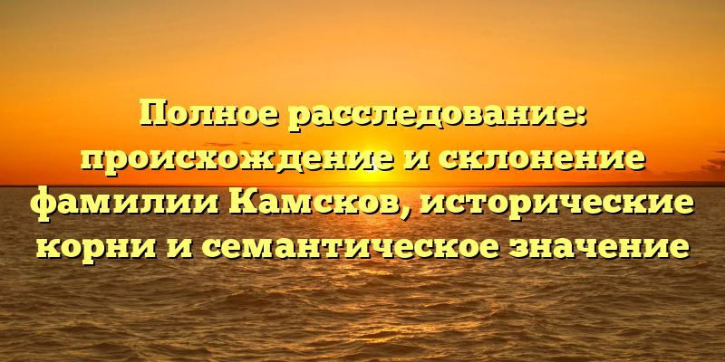 Полное расследование: происхождение и склонение фамилии Камсков, исторические корни и семантическое значение