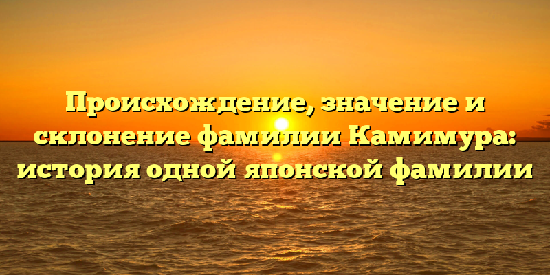Происхождение, значение и склонение фамилии Камимура: история одной японской фамилии