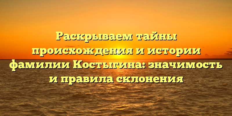 Раскрываем тайны происхождения и истории фамилии Костыгина: значимость и правила склонения