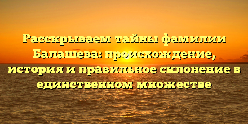 Расскрываем тайны фамилии Балашева: происхождение, история и правильное склонение в единственном множестве