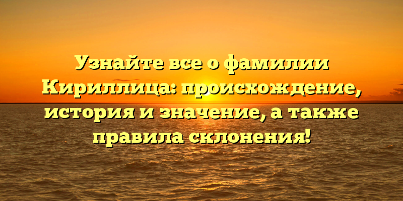 Узнайте все о фамилии Кириллица: происхождение, история и значение, а также правила склонения!