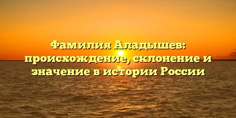 Фамилия Аладышев: происхождение, склонение и значение в истории России Фамилия Аладышев: происхождение, склонение и значение в истории России