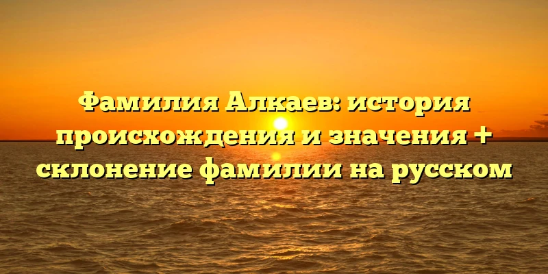 Фамилия Алкаев: история происхождения и значения + склонение фамилии на русском