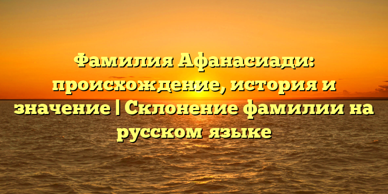 Фамилия Афанасиади: происхождение, история и значение | Склонение фамилии на русском языке