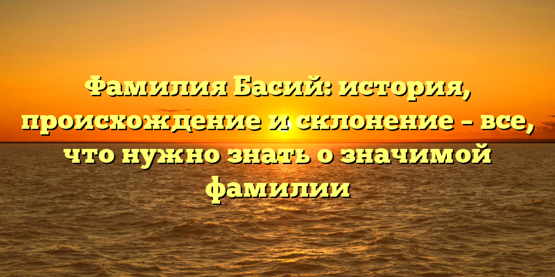 Фамилия Басий: история, происхождение и склонение – все, что нужно знать о значимой фамилии