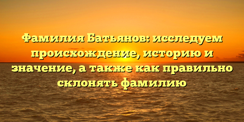 Фамилия Батьянов: исследуем происхождение, историю и значение, а также как правильно склонять фамилию