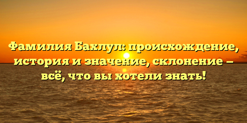 Фамилия Бахлул: происхождение, история и значение, склонение — всё, что вы хотели знать!