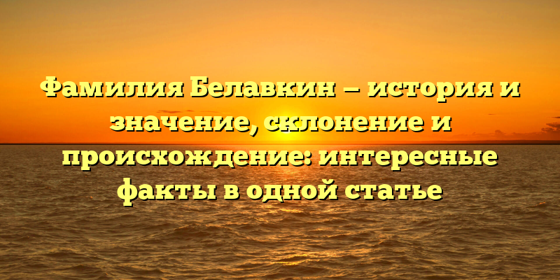 Фамилия Белавкин — история и значение, склонение и происхождение: интересные факты в одной статье