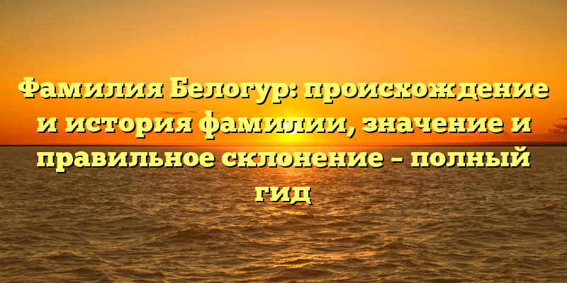 Фамилия Белогур: происхождение и история фамилии, значение и правильное склонение – полный гид
