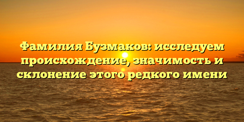 Фамилия Бузмаков: исследуем происхождение, значимость и склонение этого редкого имени