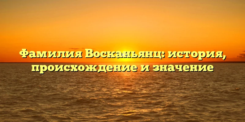 Фамилия Восканьянц: история, происхождение и значение
