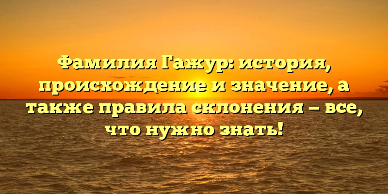 Фамилия Гажур: история, происхождение и значение, а также правила склонения — все, что нужно знать!