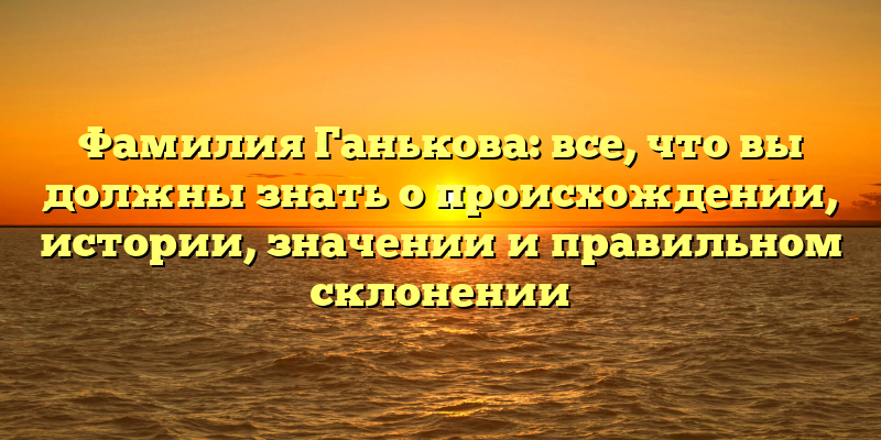 Фамилия Ганькова: все, что вы должны знать о происхождении, истории, значении и правильном склонении