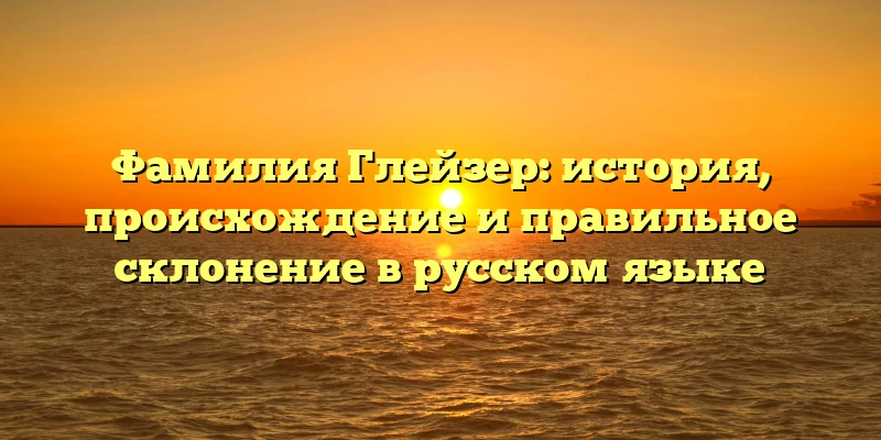 Фамилия Глейзер: история, происхождение и правильное склонение в русском языке
