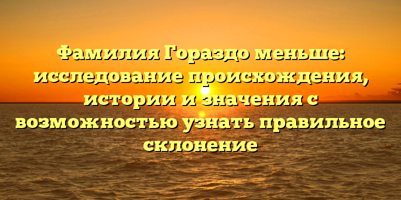 Фамилия Гораздо меньше: исследование происхождения, истории и значения с возможностью узнать правильное склонение