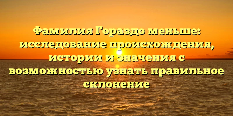 Фамилия Гораздо меньше: исследование происхождения, истории и значения с возможностью узнать правильное склонение