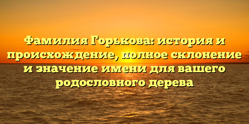 Фамилия Горькова: история и происхождение, полное склонение и значение имени для вашего родословного дерева