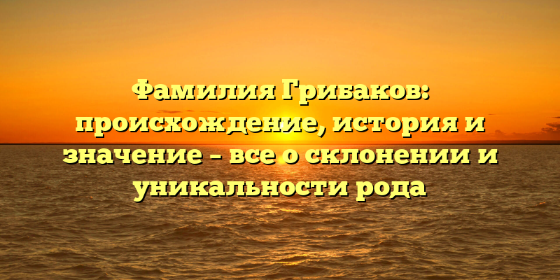 Фамилия Грибаков: происхождение, история и значение – все о склонении и уникальности рода