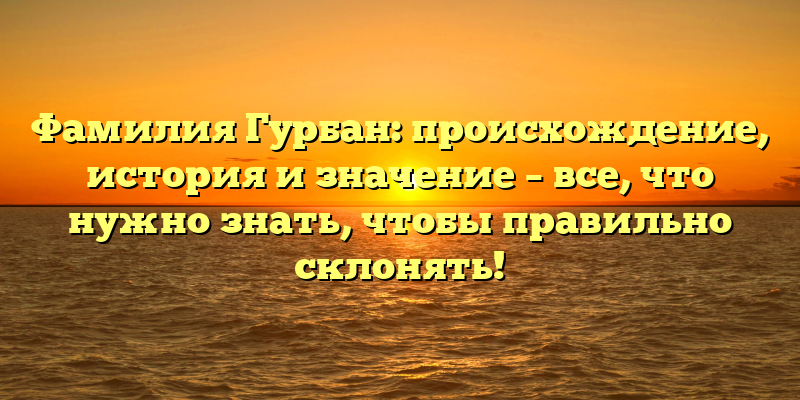 Фамилия Гурбан: происхождение, история и значение – все, что нужно знать, чтобы правильно склонять!