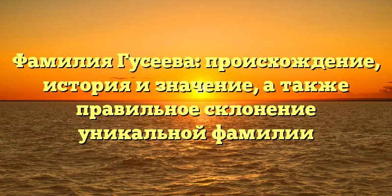 Фамилия Гусеева: происхождение, история и значение, а также правильное склонение уникальной фамилии