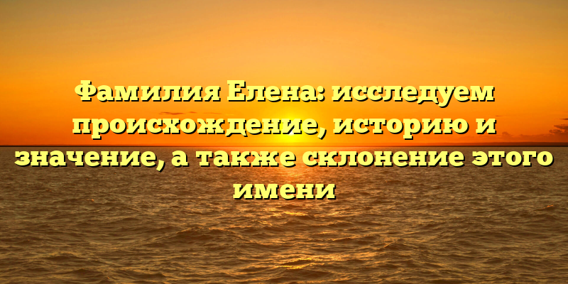 Фамилия Елена: исследуем происхождение, историю и значение, а также склонение этого имени