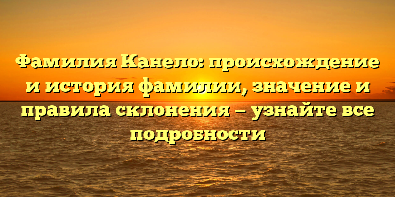 Фамилия Канело: происхождение и история фамилии, значение и правила склонения — узнайте все подробности