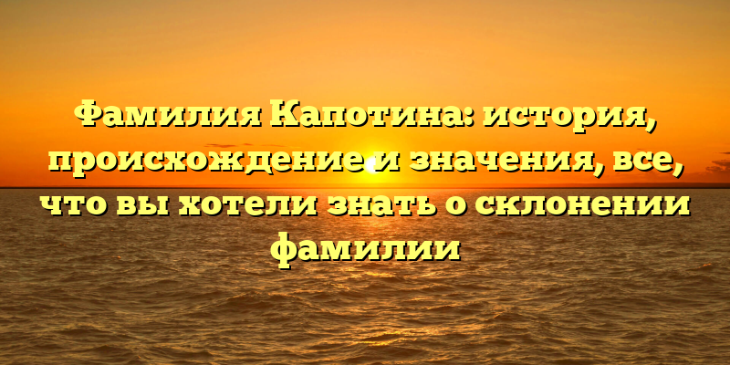 Фамилия Капотина: история, происхождение и значения, все, что вы хотели знать о склонении фамилии