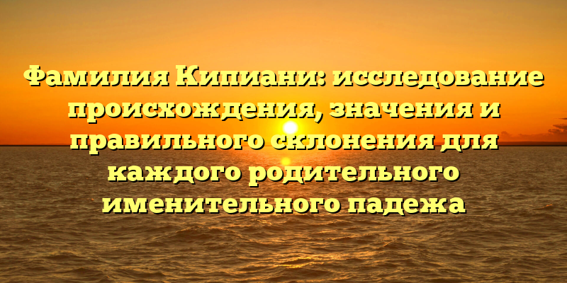 Фамилия Кипиани: исследование происхождения, значения и правильного склонения для каждого родительного именительного падежа