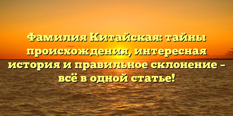 Фамилия Китайская: тайны происхождения, интересная история и правильное склонение – всё в одной статье!