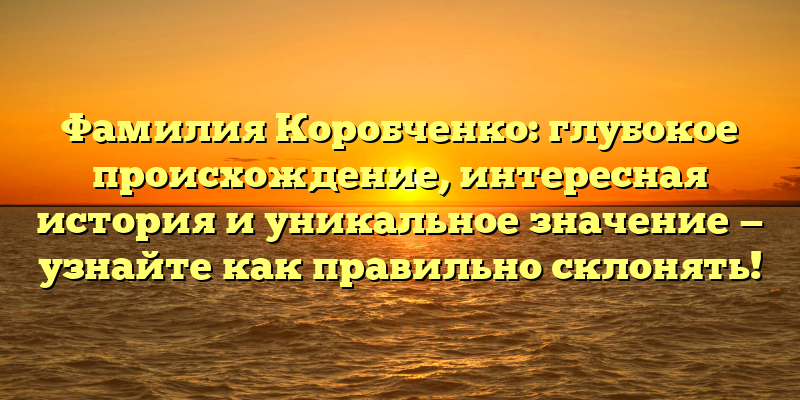 Фамилия Коробченко: глубокое происхождение, интересная история и уникальное значение — узнайте как правильно склонять!