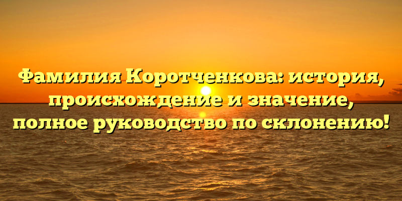 Фамилия Коротченкова: история, происхождение и значение, полное руководство по склонению!