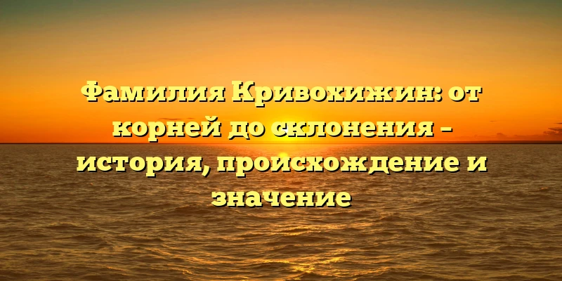 Фамилия Кривохижин: от корней до склонения – история, происхождение и значение