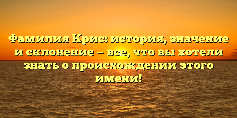 Фамилия Крис: история, значение и склонение — все, что вы хотели знать о происхождении этого имени!