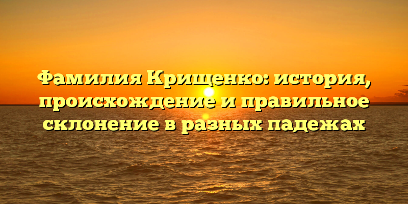 Фамилия Крищенко: история, происхождение и правильное склонение в разных падежах