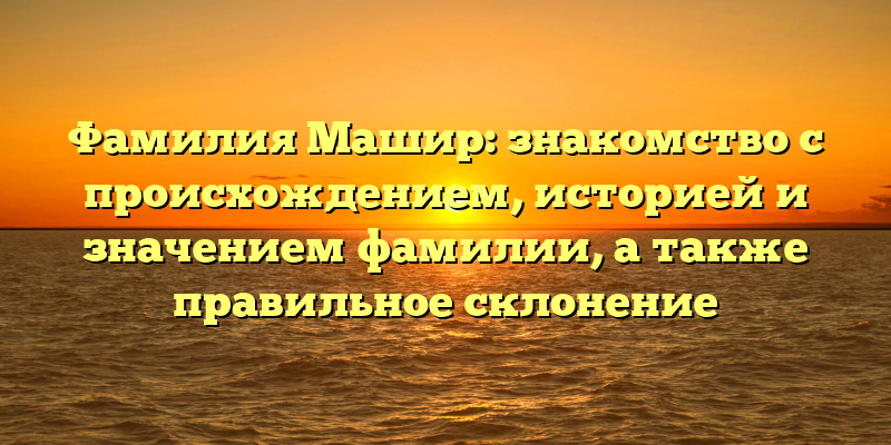 Фамилия Машир: знакомство с происхождением, историей и значением фамилии, а также правильное склонение