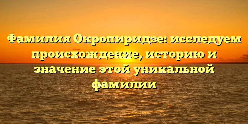 Фамилия Окропиридзе: исследуем происхождение, историю и значение этой уникальной фамилии