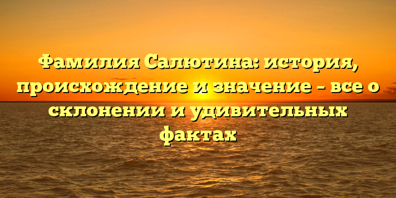 Фамилия Салютина: история, происхождение и значение – все о склонении и удивительных фактах
