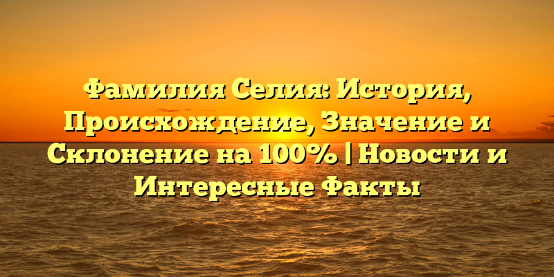 Фамилия Селия: История, Происхождение, Значение и Склонение на 100% | Новости и Интересные Факты