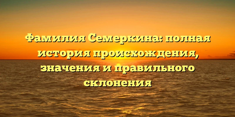Фамилия Семеркина: полная история происхождения, значения и правильного склонения Фамилия Семеркина: полная история происхождения, значения и правильного склонения