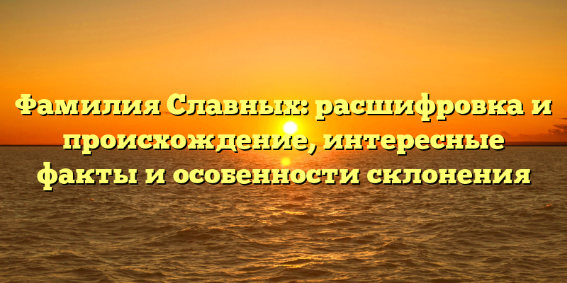 Фамилия Славных: расшифровка и происхождение, интересные факты и особенности склонения