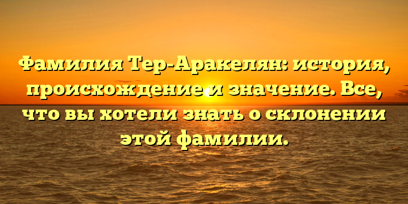 Фамилия Тер-Аракелян: история, происхождение и значение. Все, что вы хотели знать о склонении этой фамилии.