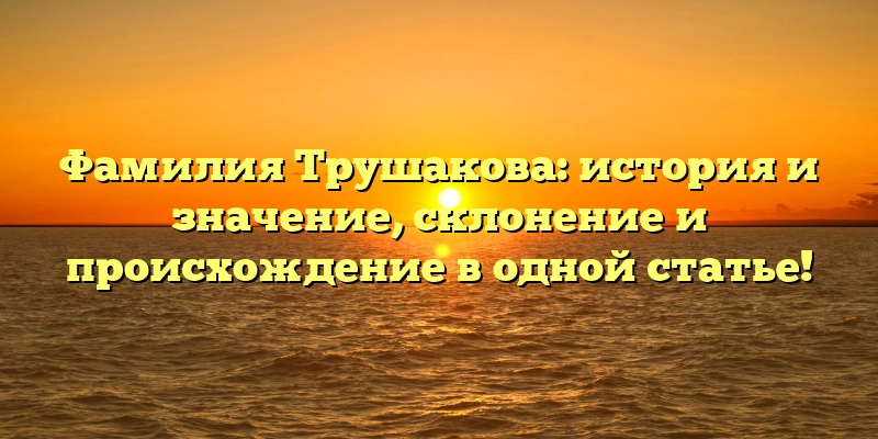 Фамилия Трушакова: история и значение, склонение и происхождение в одной статье!