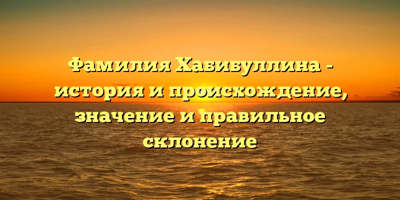 Фамилия Хабибуллина - история и происхождение, значение и правильное склонение