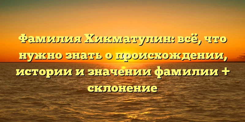 Фамилия Хикматулин: всё, что нужно знать о происхождении, истории и значении фамилии + склонение