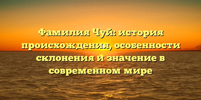 Фамилия Чуй: история происхождения, особенности склонения и значение в современном мире